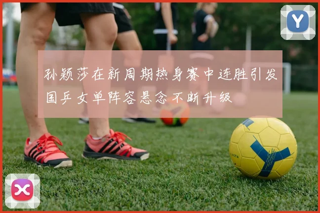 孙颖莎在新周期热身赛中连胜引发国乒女单阵容悬念不断升级