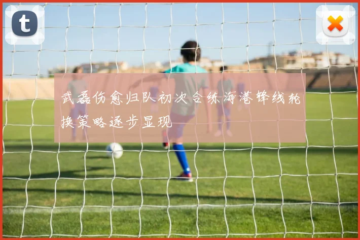武磊伤愈归队初次合练海港锋线轮换策略逐步显现
