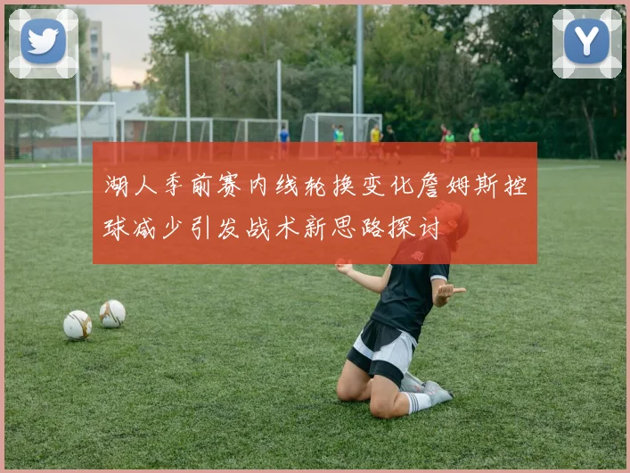 湖人季前赛内线轮换变化詹姆斯控球减少引发战术新思路探讨