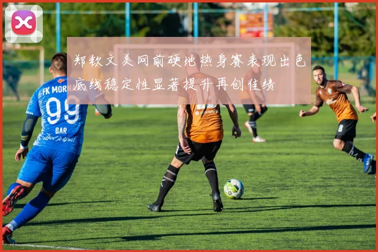 郑钦文美网前硬地热身赛表现出色底线稳定性显著提升再创佳绩