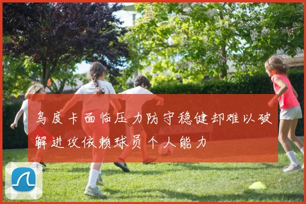 乌度卡面临压力防守稳健却难以破解进攻依赖球员个人能力