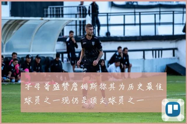 字母哥盛赞詹姆斯称其为历史最佳球员之一现仍是顶尖球员之一