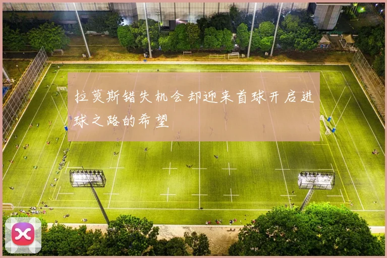 拉莫斯错失机会却迎来首球开启进球之路的希望