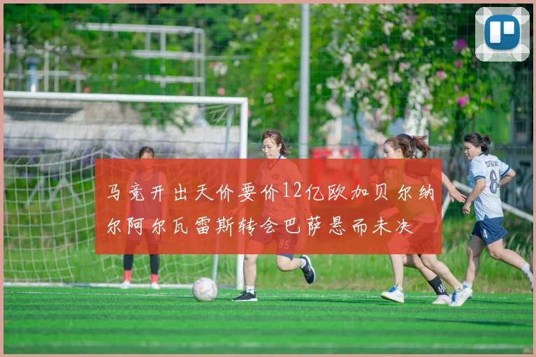 马竞开出天价要价12亿欧加贝尔纳尔阿尔瓦雷斯转会巴萨悬而未决