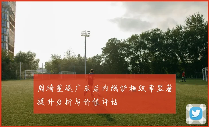周琦重返广东后内线护框效率显著提升分析与价值评估